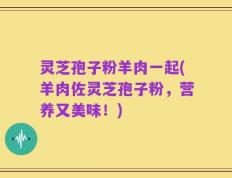 灵芝孢子粉羊肉一起(羊肉佐灵芝孢子粉，营养又美味！)