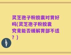 灵芝孢子粉胶囊对胃好吗(灵芝孢子粉胶囊 究竟能否缓解胃部不适？)