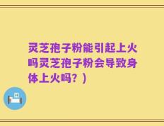 灵芝孢子粉能引起上火吗灵芝孢子粉会导致身体上火吗？)