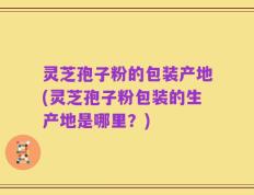 灵芝孢子粉的包装产地(灵芝孢子粉包装的生产地是哪里？)