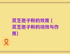 灵芝孢子粉的效用 (灵芝孢子粉的功效与作用)