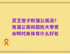 灵芝孢子粉蒲公英汤？用蒲公英和茵陈大枣煮水喝对身体有什么好处