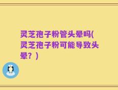 灵芝孢子粉管头晕吗(灵芝孢子粉可能导致头晕？)