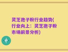 灵芝孢子粉行业趋势(行业向上：灵芝孢子粉市场前景分析)