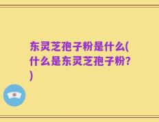 东灵芝孢子粉是什么(什么是东灵芝孢子粉？)