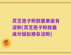 灵芝孢子粉胶囊里面有淀粉(灵芝孢子粉胶囊成分疑似掺杂淀粉)