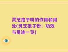 灵芝孢子粉的作用和用处(灵芝孢子粉：功效与用途一览)
