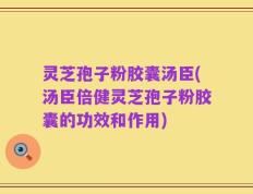 灵芝孢子粉胶囊汤臣(汤臣倍健灵芝孢子粉胶囊的功效和作用)