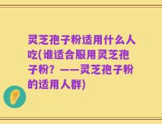 灵芝孢子粉适用什么人吃(谁适合服用灵芝孢子粉？——灵芝孢子粉的适用人群)