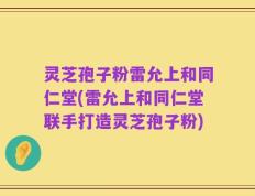 灵芝孢子粉雷允上和同仁堂(雷允上和同仁堂联手打造灵芝孢子粉)