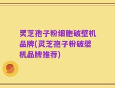 灵芝孢子粉细胞破壁机品牌(灵芝孢子粉破壁机品牌推荐)