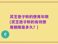 灵芝孢子粉的使用年限(灵芝孢子粉的有效使用期限是多久？)