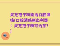 灵芝孢子粉能治口腔溃疡(口腔溃疡新出利器！灵芝孢子粉可治愈？)