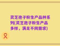 灵芝孢子粉生产品种系列(灵芝孢子粉生产品多样，满足不同需求)
