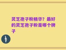 灵芝孢子粉精华？最好的灵芝孢子粉是哪个牌子