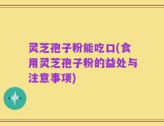 灵芝孢子粉能吃口(食用灵芝孢子粉的益处与注意事项)