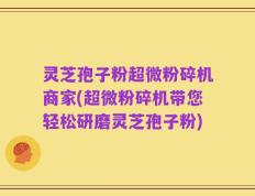 灵芝孢子粉超微粉碎机商家(超微粉碎机带您轻松研磨灵芝孢子粉)