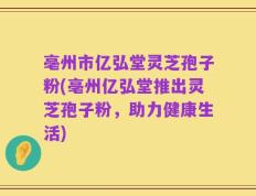 亳州市亿弘堂灵芝孢子粉(亳州亿弘堂推出灵芝孢子粉，助力健康生活)