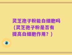 灵芝孢子粉能白细胞吗 (灵芝孢子粉是否有提高白细胞作用？)