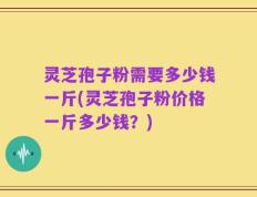灵芝孢子粉需要多少钱一斤(灵芝孢子粉价格一斤多少钱？)