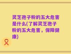 灵芝孢子粉的五大危害是什么(了解灵芝孢子粉的五大危害，保障健康)
