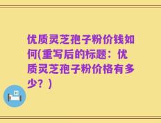 优质灵芝孢子粉价钱如何(重写后的标题：优质灵芝孢子粉价格有多少？)