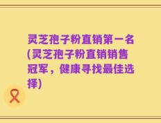 灵芝孢子粉直销第一名(灵芝孢子粉直销销售冠军，健康寻找最佳选择)