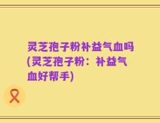 灵芝孢子粉补益气血吗(灵芝孢子粉：补益气血好帮手)