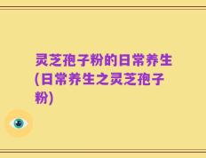 灵芝孢子粉的日常养生(日常养生之灵芝孢子粉)