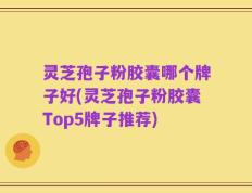 灵芝孢子粉胶囊哪个牌子好(灵芝孢子粉胶囊Top5牌子推荐)