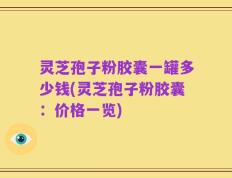 灵芝孢子粉胶囊一罐多少钱(灵芝孢子粉胶囊：价格一览)