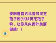 安利君官方抖音号灵芝孢子粉(试试灵芝孢子粉，让你从内而外美丽健康！)