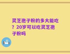 灵芝孢子粉的多大能吃？20岁可以吃灵芝孢子粉吗