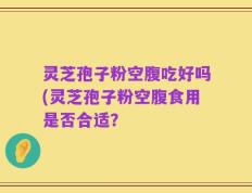 灵芝孢子粉空腹吃好吗(灵芝孢子粉空腹食用是否合适？
