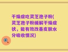 干燥症吃灵芝孢子粉(灵芝孢子粉缓解干燥症状，能有效改善皮肤水分吸收情况)