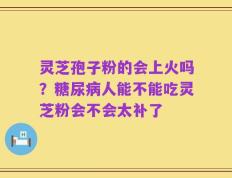 灵芝孢子粉的会上火吗？糖尿病人能不能吃灵芝粉会不会太补了