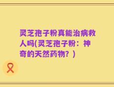 灵芝孢子粉真能治病救人吗(灵芝孢子粉：神奇的天然药物？)