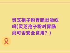 灵芝孢子粉胃肠炎能吃吗(灵芝孢子粉对胃肠炎可否安全食用？)