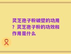 灵芝孢子粉破壁的功用？灵芝孢子粉的功效和作用是什么