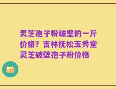 灵芝孢子粉破壁的一斤价格？吉林抚松玉秀堂灵芝破壁孢子粉价格