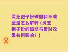 灵芝孢子粉破壁和不破壁是怎么解释 (灵芝孢子粉的破壁与否对效果有何影响？)