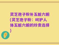 灵芝孢子粉补五脏六腑(灵芝孢子粉：呵护人体五脏六腑的珍贵选择)