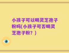 小孩子可以喝灵芝孢子粉吗(小孩子可否喝灵芝孢子粉？)