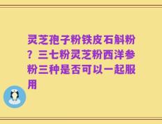 灵芝孢子粉铁皮石斛粉？三七粉灵芝粉西洋参粉三种是否可以一起服用
