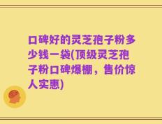 口碑好的灵芝孢子粉多少钱一袋(顶级灵芝孢子粉口碑爆棚，售价惊人实惠)