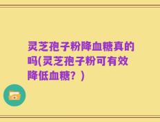 灵芝孢子粉降血糖真的吗(灵芝孢子粉可有效降低血糖？)
