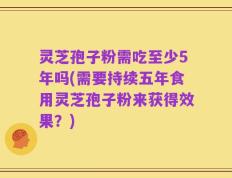 灵芝孢子粉需吃至少5年吗(需要持续五年食用灵芝孢子粉来获得效果？)