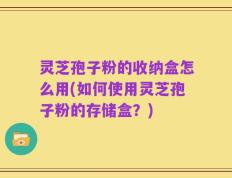 灵芝孢子粉的收纳盒怎么用(如何使用灵芝孢子粉的存储盒？)