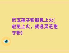 灵芝孢子粉避免上火(避免上火，就选灵芝孢子粉)