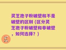 灵芝孢子粉破壁和不是破壁的区别 (区分灵芝孢子粉破壁和非破壁，如何选择？)